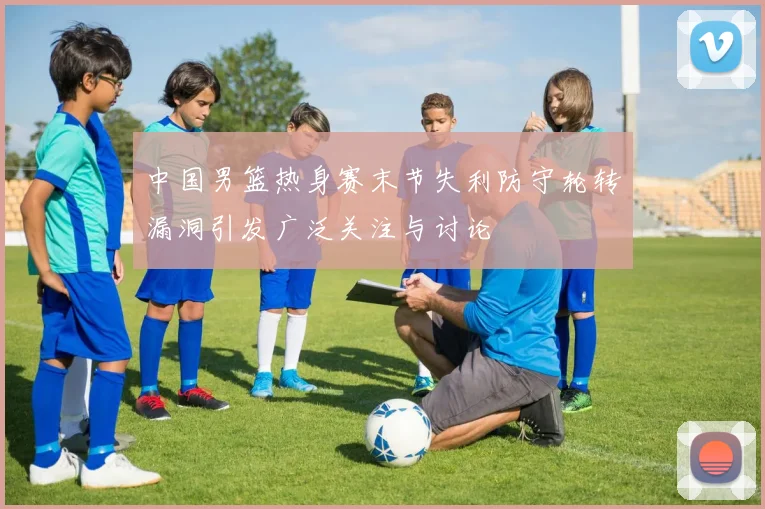 中国男篮热身赛末节失利防守轮转漏洞引发广泛关注与讨论