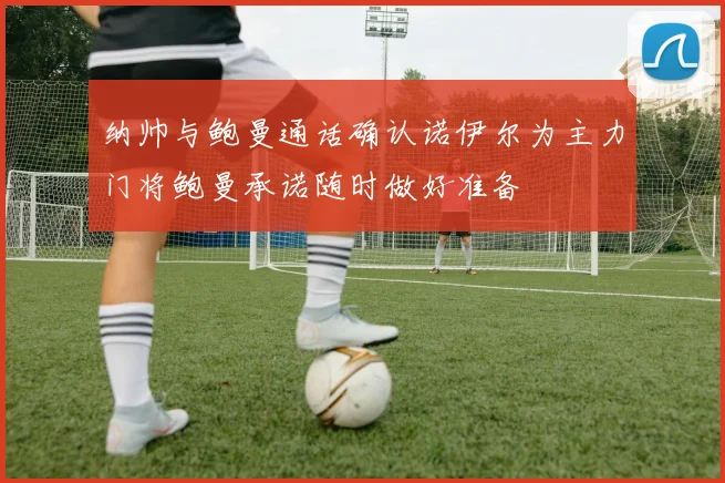纳帅与鲍曼通话确认诺伊尔为主力门将鲍曼承诺随时做好准备