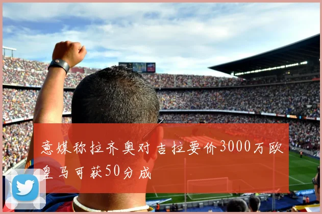 意媒称拉齐奥对吉拉要价3000万欧皇马可获50分成