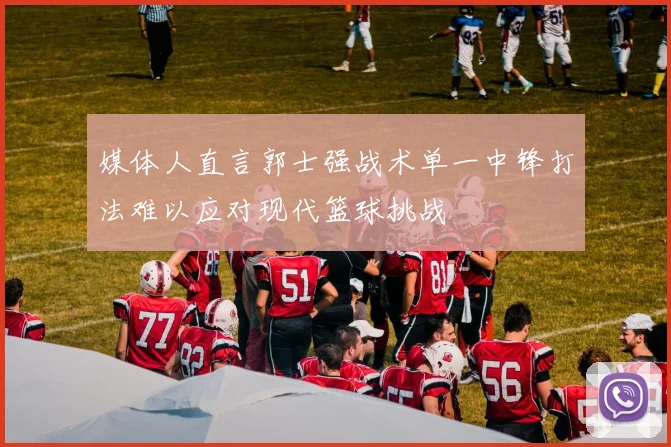 媒体人直言郭士强战术单一中锋打法难以应对现代篮球挑战