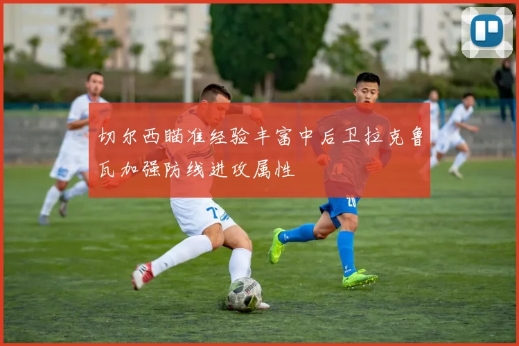 切尔西瞄准经验丰富中后卫拉克鲁瓦加强防线进攻属性