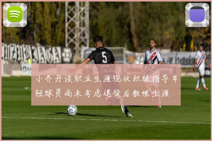 小乔丹谈职业生涯现状积极指导年轻球员尚未考虑退役后教练生涯