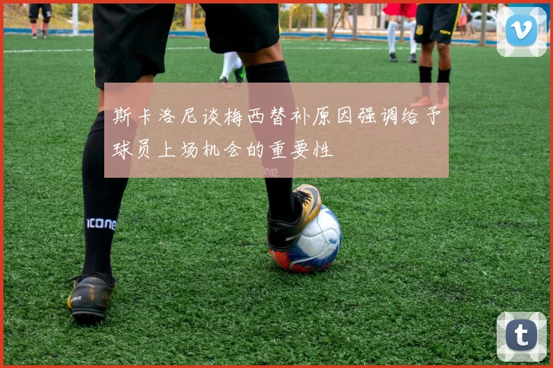 斯卡洛尼谈梅西替补原因强调给予球员上场机会的重要性