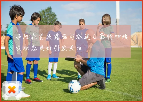 弗格森首次露面与球迷合影精神焕发状态良好引发关注
