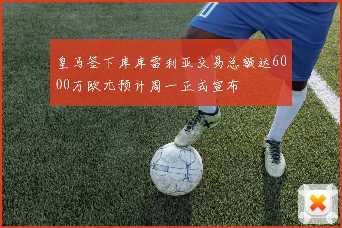 皇马签下库库雷利亚交易总额达6000万欧元预计周一正式宣布