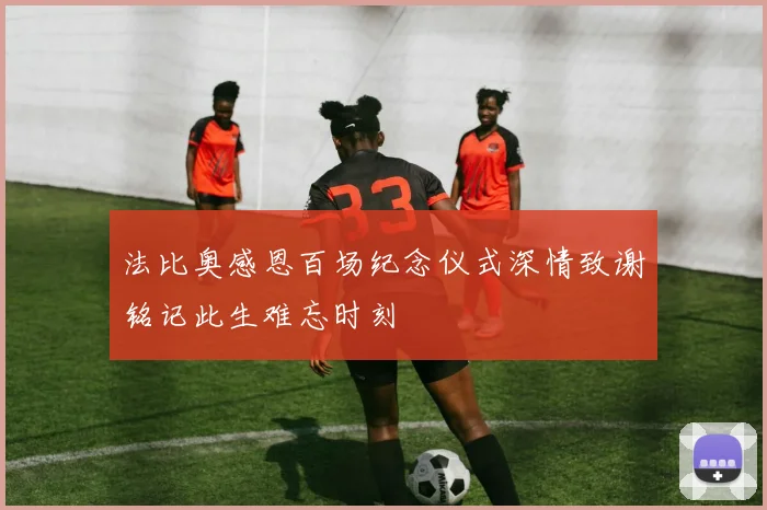法比奥感恩百场纪念仪式深情致谢铭记此生难忘时刻