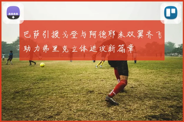 巴萨引援戈登与阿德耶米双翼齐飞助力弗里克立体进攻新篇章