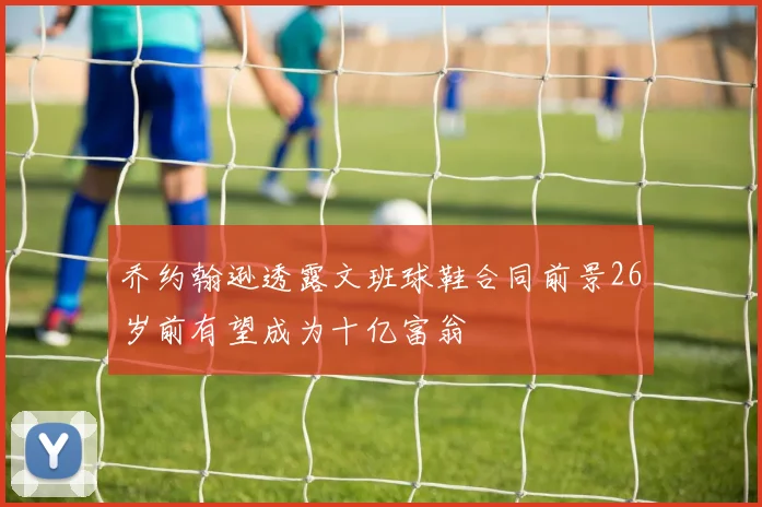 乔约翰逊透露文班球鞋合同前景26岁前有望成为十亿富翁