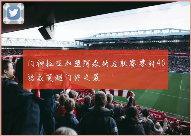 门神拉亚加盟阿森纳后联赛零封46场成英超门将之最