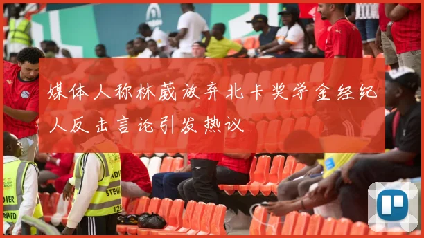 媒体人称林葳放弃北卡奖学金经纪人反击言论引发热议