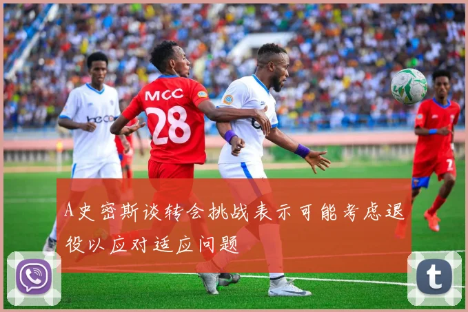 A史密斯谈转会挑战表示可能考虑退役以应对适应问题
