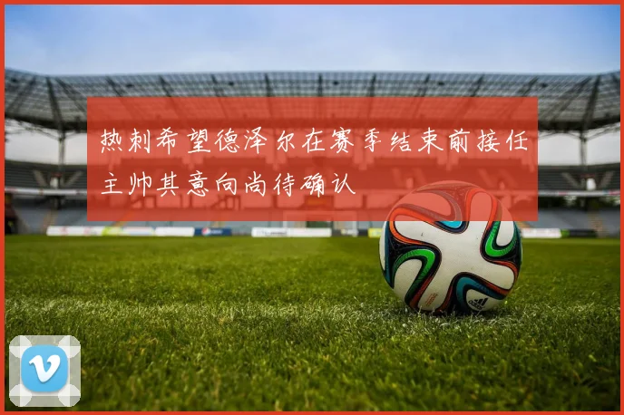 热刺希望德泽尔在赛季结束前接任主帅其意向尚待确认