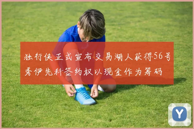 独行侠正式宣布交易湖人获得56号秀伊先科签约权以现金作为筹码