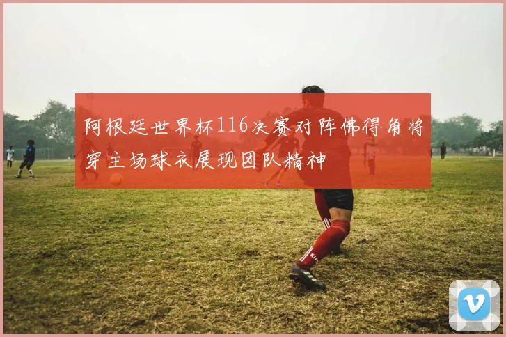 阿根廷世界杯116决赛对阵佛得角将穿主场球衣展现团队精神