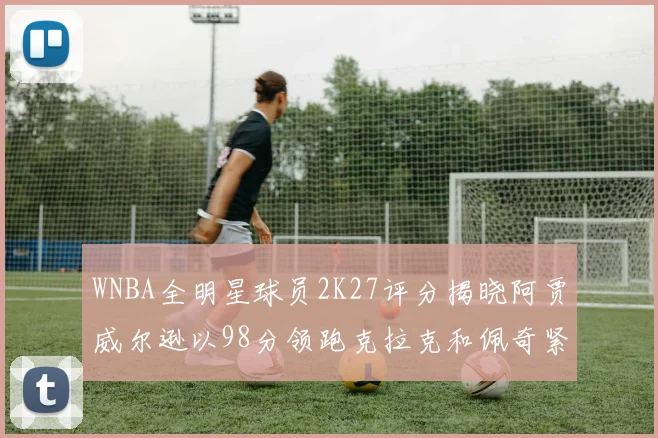 WNBA全明星球员2K27评分揭晓阿贾威尔逊以98分领跑克拉克和佩奇紧随其后