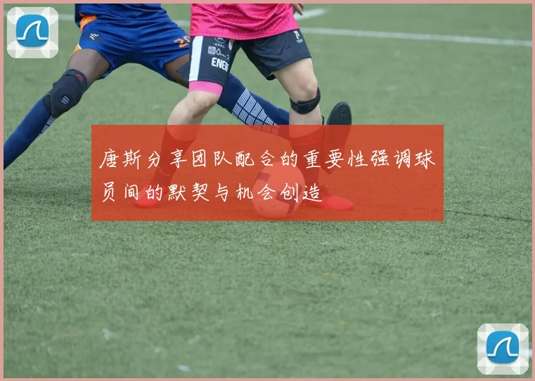 唐斯分享团队配合的重要性强调球员间的默契与机会创造