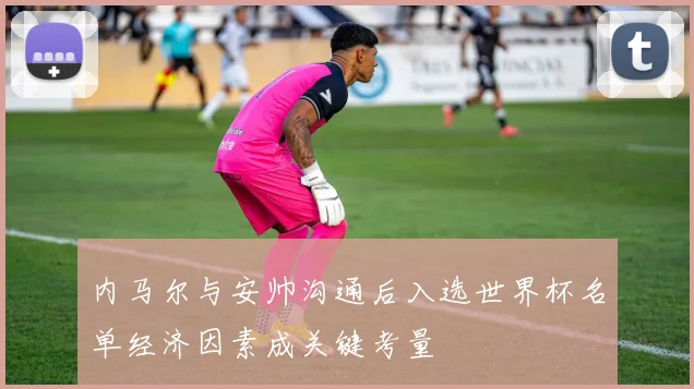 内马尔与安帅沟通后入选世界杯名单经济因素成关键考量