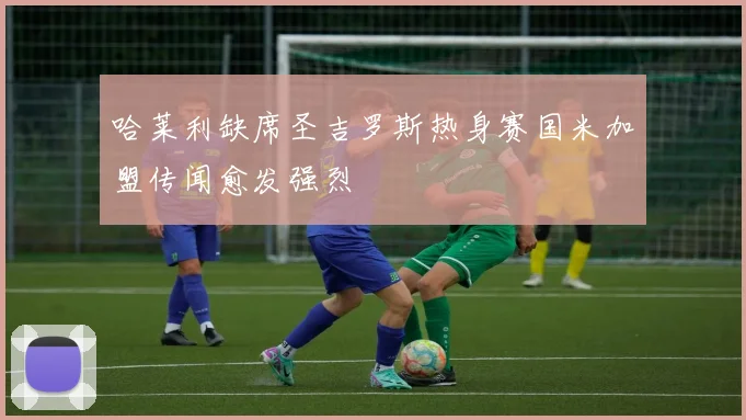 哈莱利缺席圣吉罗斯热身赛国米加盟传闻愈发强烈