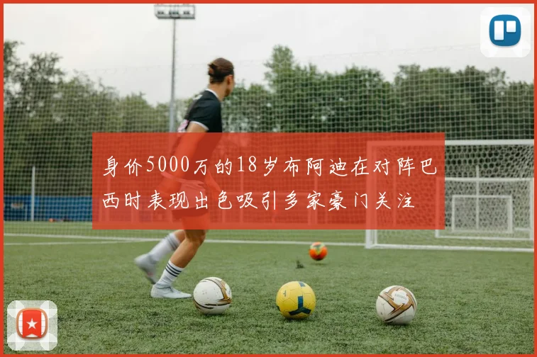 身价5000万的18岁布阿迪在对阵巴西时表现出色吸引多家豪门关注